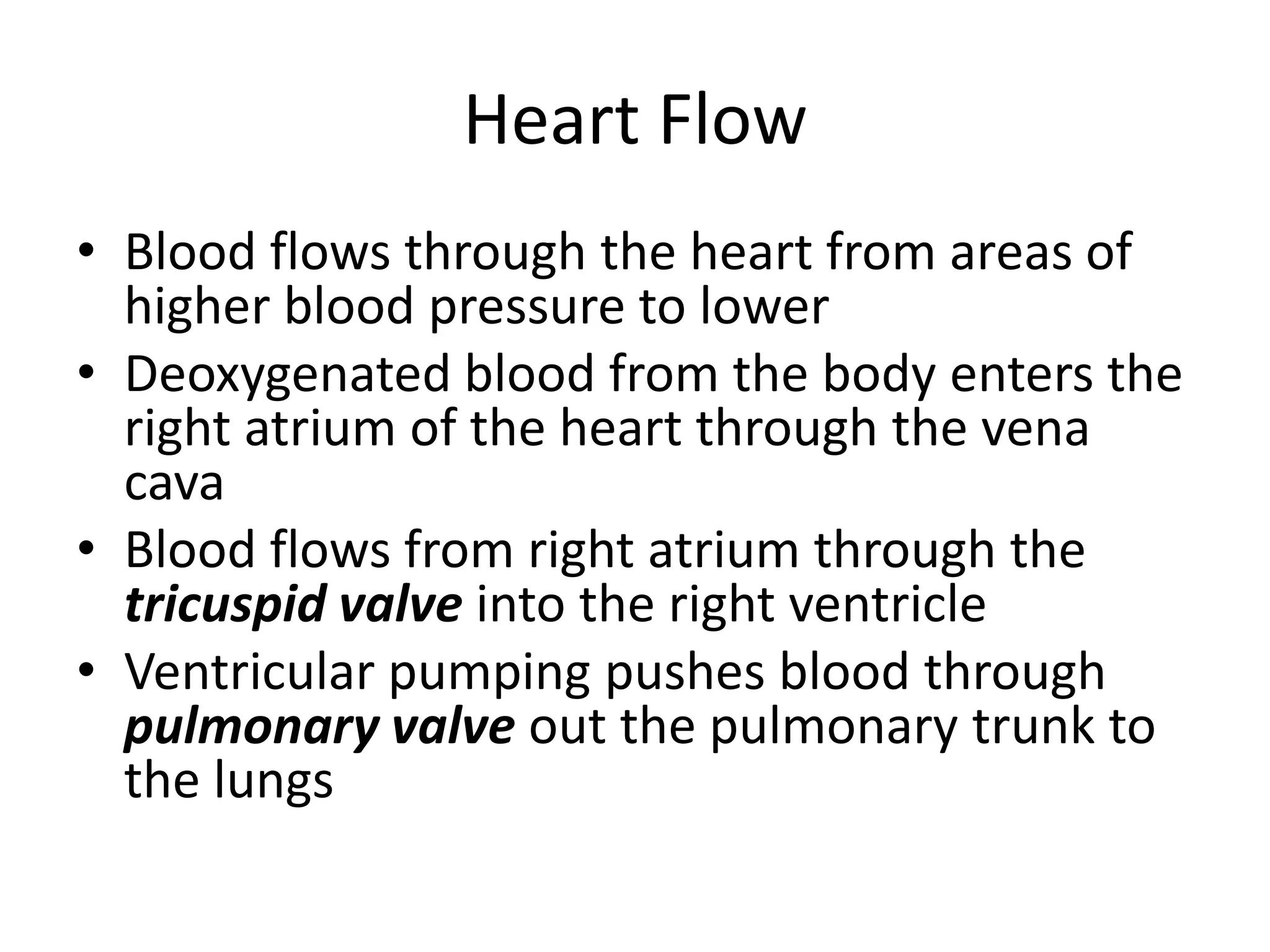 Heart FlowBlood flows through the heart from areas of higher blood pressure to lowerDeoxygenated blood from the body enters the right atrium of the heart through the vena cavaBlood flows from right atrium through the tricuspid valve into the right ventricleVentricular pumping pushes blood through pulmonary valve out the pulmonary trunk to the lungs