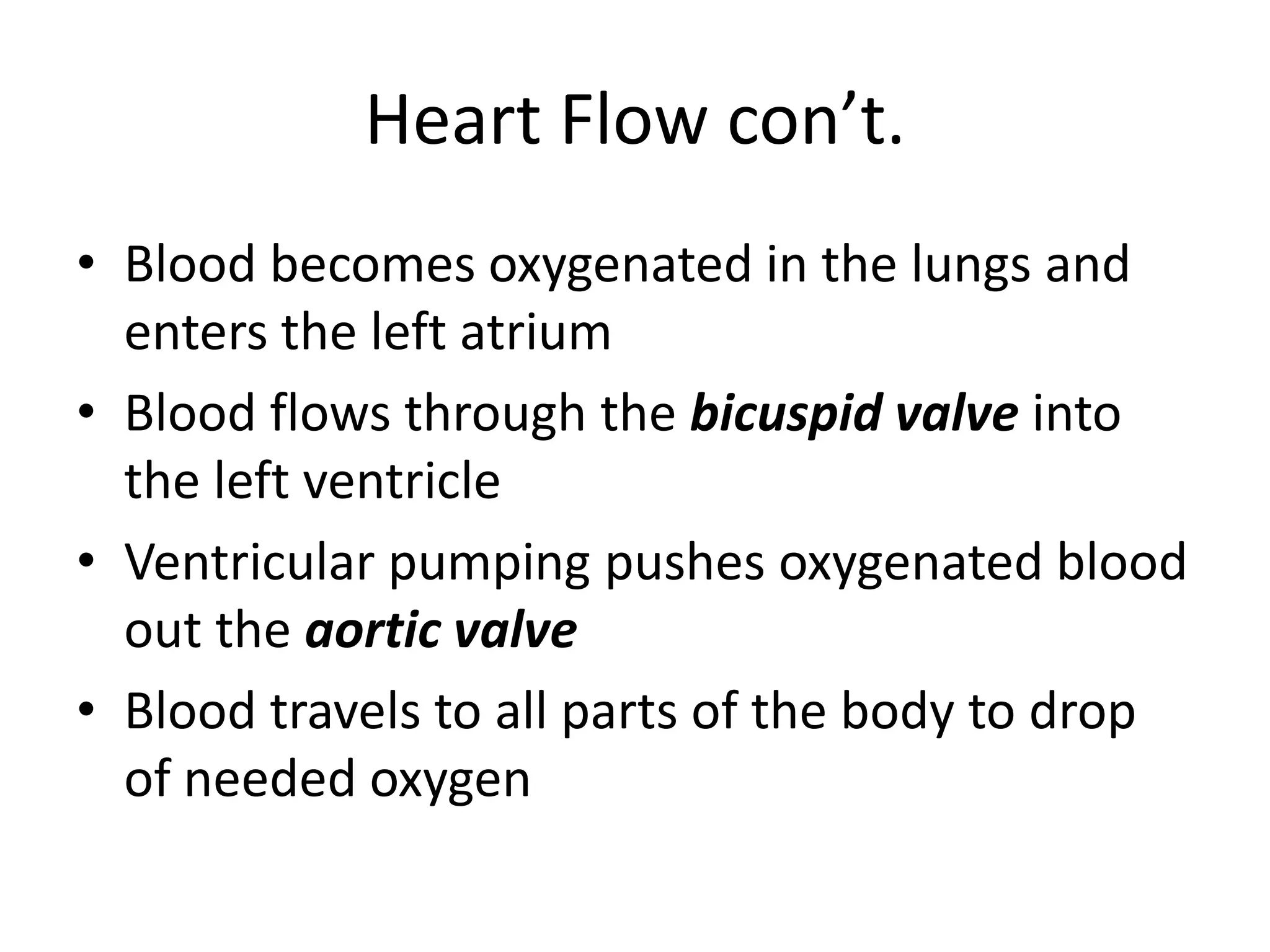 Heart Flow con’t.Blood becomes oxygenated in the lungs and enters the left atriumBlood flows through the bicuspid valve into the left ventricleVentricular pumping pushes oxygenated blood out the aortic valveBlood travels to all parts of the body to drop of needed oxygen