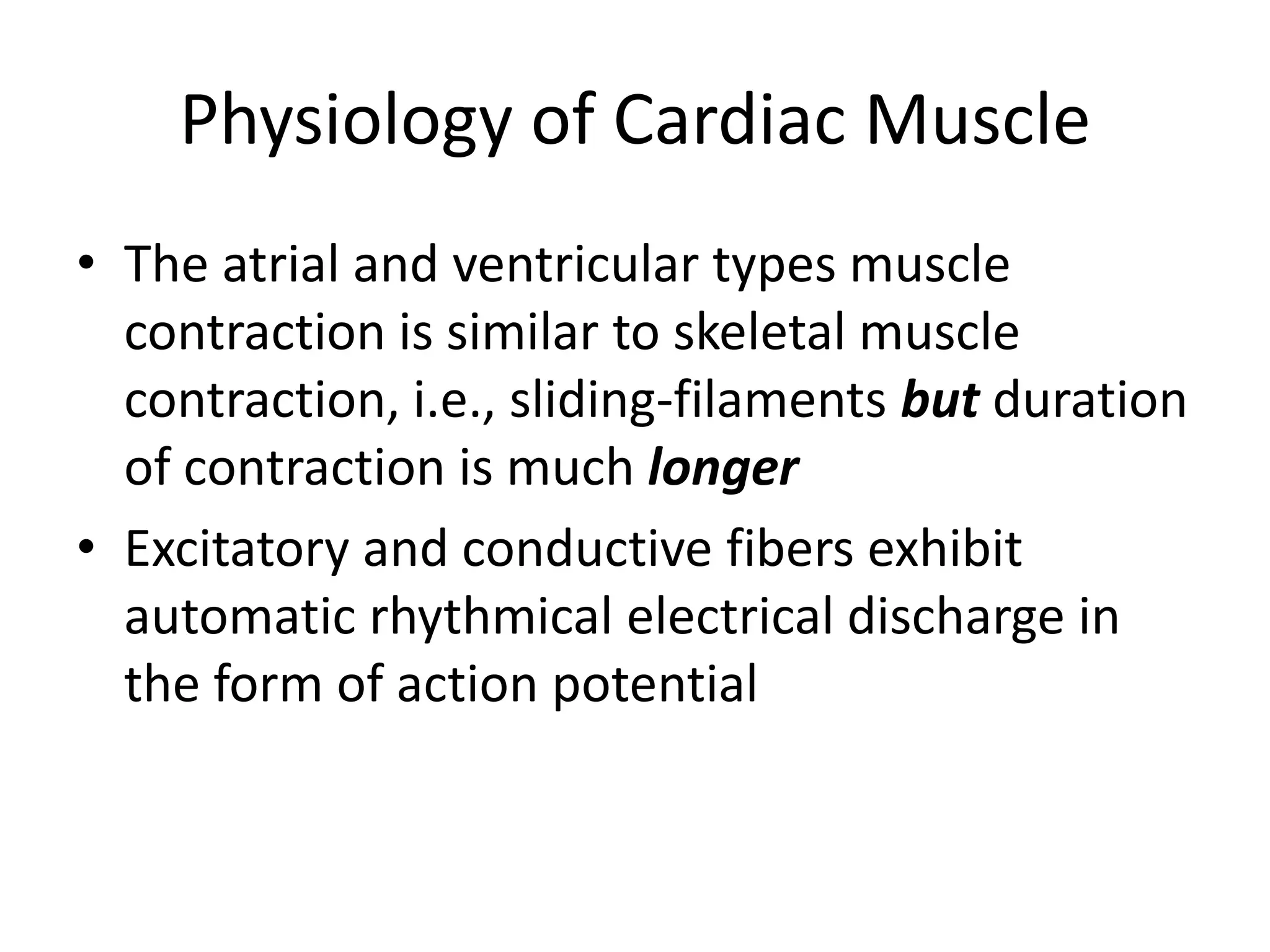 The atrial and ventricular types muscle contraction is similar to skeletal muscle contraction, i.e., sliding-filaments but duration of contraction is much longerExcitatory and conductive fibers exhibit automatic rhythmical electrical discharge in the form of action potentialPhysiology of Cardiac Muscle