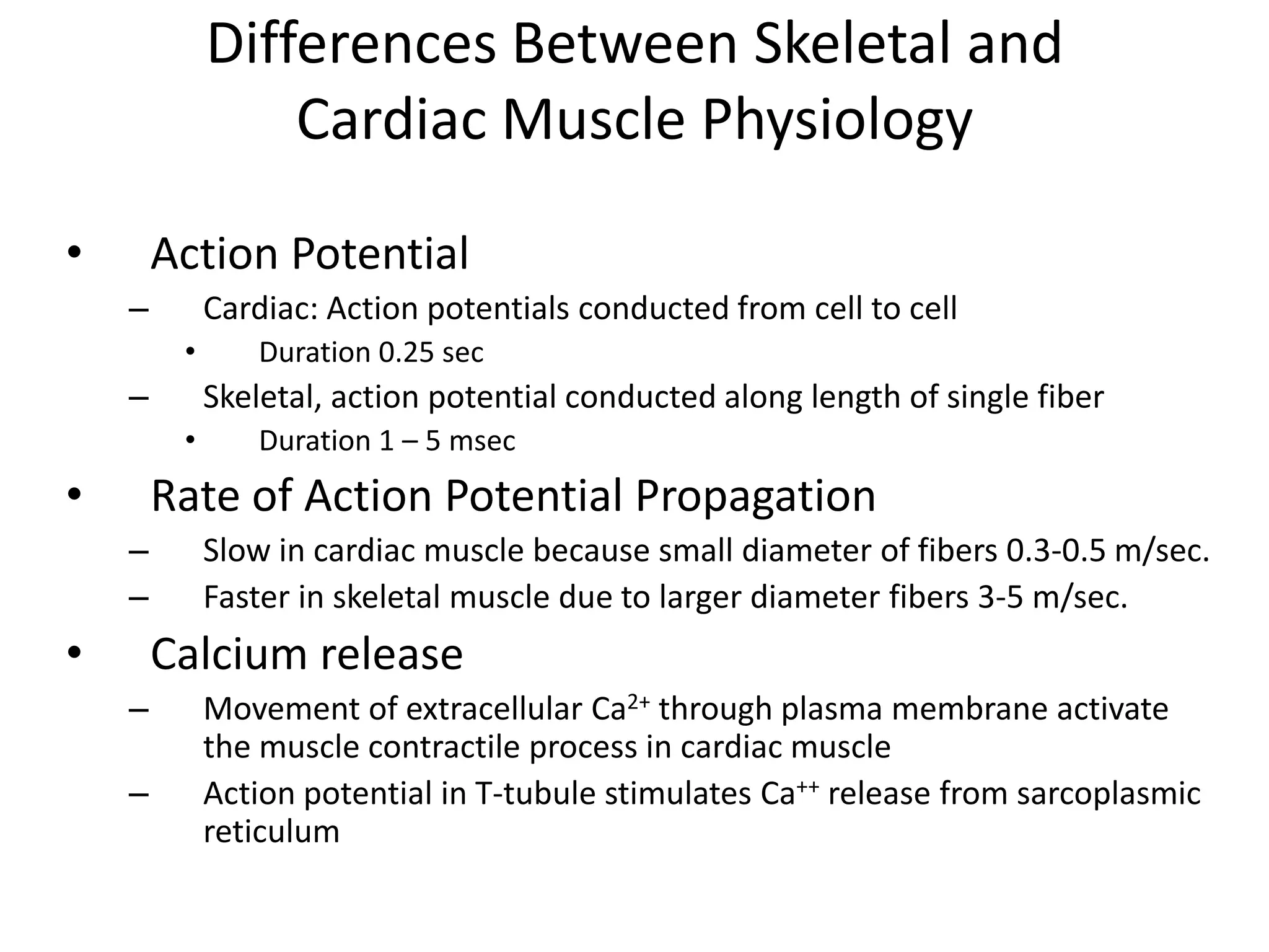 Differences Between Skeletal and Cardiac Muscle PhysiologyAction PotentialCardiac: Action potentials conducted from cell to cellDuration 0.25 secSkeletal, action potential conducted along length of single fiber Duration 1 – 5 msecRate of Action Potential PropagationSlow in cardiac muscle because small diameter of fibers 0.3-0.5 m/sec. Faster in skeletal muscle due to larger diameter fibers 3-5 m/sec.Calcium releaseMovement of extracellular Ca2+ through plasma membrane activate the muscle contractile process in cardiac muscleAction potential in T-tubule stimulates Ca++ release from sarcoplasmic reticulum