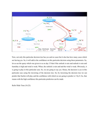 Now, not only this particular decision tree has yes and no cases but it also has how many cases which
are having yes. So, it will add to the confidence on this particular decision using these parameters. So,
let us see the query which was given to us on day 15 that if the outlook is rain and outlook is rain and
humidity is high and wind is weak. When, the outlook is rain and and the wind is weak. Obviously, it
is going to play in this particular case. So, we are going to say yes. Hence, the decision is yes in this
particular case using the traversing of the decision tree. So, by traversing the decision tree we can
predict that Sachin will play and the confidence with which we are going to predict is 3 by 0. So, that
means with the high confidence this particular prediction can be made.
Refer Slide Time (16:23)
 