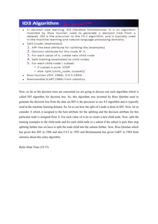 Now, as far as the decision trees are concerned we are going to discuss one such algorithm which is
called ID3 algorithm for decision tree. So, this algorithm was invented by Ross Quinlan used to
generate the decision tree from the data set ID3 is the precursor to see 4.5 algorithm and is typically
used in the machine learning domain. So, let us see how the split of a node is done in ID3. Now, let us
consider A which is assigned to the best attribute for the splitting and the decision attribute for this
particular node is assigned from A. For each value of A let us create a new child node. Now, split the
training examples to the child node and for each child node or a subset if the subset is pure then stop
splitting further else we have to split the node child into the subsets further. Now, Ross Quinlan which
has given this ID3 in 1986 and also C4.5 in 1993 and Breinmanetal has given CaRT in 1984 from
statistics about this entry algorithm.
Refer Slide Time (18:17)
 