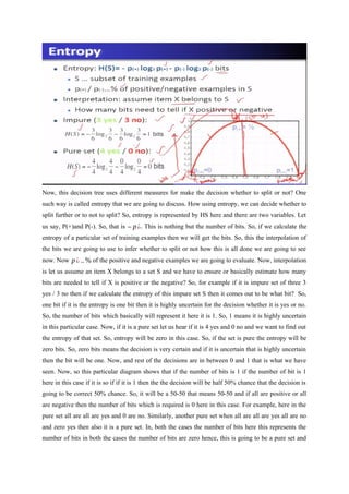 Now, this decision tree uses different measures for make the decision whether to split or not? One
such way is called entropy that we are going to discuss. How using entropy, we can decide whether to
split further or to not to split? So, entropy is represented by HS here and there are two variables. Let
us say, P(+)and P(-). So, that is – p¿. This is nothing but the number of bits. So, if we calculate the
entropy of a particular set of training examples then we will get the bits. So, this the interpolation of
the bits we are going to use to infer whether to split or not how this is all done we are going to see
now. Now p¿ ..% of the positive and negative examples we are going to evaluate. Now, interpolation
is let us assume an item X belongs to a set S and we have to ensure or basically estimate how many
bits are needed to tell if X is positive or the negative? So, for example if it is impure set of three 3
yes / 3 no then if we calculate the entropy of this impure set S then it comes out to be what bit? So,
one bit if it is the entropy is one bit then it is highly uncertain for the decision whether it is yes or no.
So, the number of bits which basically will represent it here it is 1. So, 1 means it is highly uncertain
in this particular case. Now, if it is a pure set let us hear if it is 4 yes and 0 no and we want to find out
the entropy of that set. So, entropy will be zero in this case. So, if the set is pure the entropy will be
zero bits. So, zero bits means the decision is very certain and if it is uncertain that is highly uncertain
then the bit will be one. Now, and rest of the decisions are in between 0 and 1 that is what we have
seen. Now, so this particular diagram shows that if the number of bits is 1 if the number of bit is 1
here in this case if it is so if if it is 1 then the the decision will be half 50% chance that the decision is
going to be correct 50% chance. So, it will be a 50-50 that means 50-50 and if all are positive or all
are negative then the number of bits which is required is 0 here in this case. For example, here in the
pure set all are all are yes and 0 are no. Similarly, another pure set when all are all are yes all are no
and zero yes then also it is a pure set. In, both the cases the number of bits here this represents the
number of bits in both the cases the number of bits are zero hence, this is going to be a pure set and
 