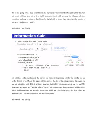 this is also going to be a pure set and this is the impure set condition and so basically either it is pure
set then it will take zero bits or it is highly uncertain then it will take one bit. Whereas, all other
conditions are lying on either on the ellipse. On the left side or on the right side where the number of
bits is varying between 1 to 0.5.
Refer Slide Time (26:00)
So, with this we have understood that entropy can be useful to estimate whether the whether we can
go for the split or not? So, if it is a pure set then entropy the size of the entropy is zero that means we
are not going to a split. If, it is a highly uncertain that is fifty percentage are saying yes and fifty
percentage are saying no. Then, the value of entropy will become half. So, then entropy will become 1
that is highly uncertain and all other in between which are lying in between. So, their values are
between 0 and 1 that we have seen in the previous example.
Refer Slide Time (26:50)
 