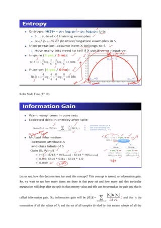 Refer Slide Time (27:10)
Let us see, how this decision tree has used this concept? This concept is termed as information gain.
So, we want to see how many items are there in that pure set and how many and this particular
expectation will drop after the split in that entropy value and this can be termed as the gain and that is
called information gain. So, information gain will be H (S)− ∑
vϵvalues(A)
|Sv|H (Sv)
¿S∨¿
¿ and that is the
summation of all the values of A and the set of all samples divided by that means subsets of all the
 