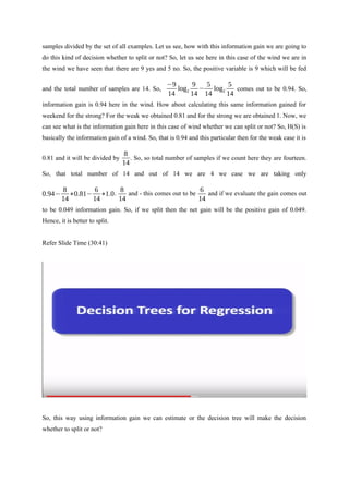 samples divided by the set of all examples. Let us see, how with this information gain we are going to
do this kind of decision whether to split or not? So, let us see here in this case of the wind we are in
the wind we have seen that there are 9 yes and 5 no. So, the positive variable is 9 which will be fed
and the total number of samples are 14. So,
−9
14
log2
9
14
−
5
14
log2
5
14
comes out to be 0.94. So,
information gain is 0.94 here in the wind. How about calculating this same information gained for
weekend for the strong? For the weak we obtained 0.81 and for the strong we are obtained 1. Now, we
can see what is the information gain here in this case of wind whether we can split or not? So, H(S) is
basically the information gain of a wind. So, that is 0.94 and this particular then for the weak case it is
0.81 and it will be divided by
8
14
. So, so total number of samples if we count here they are fourteen.
So, that total number of 14 and out of 14 we are 4 we case we are taking only
0.94−
8
14
∗0.81−
6
14
∗1.0.
8
14
and - this comes out to be
6
14
and if we evaluate the gain comes out
to be 0.049 information gain. So, if we split then the net gain will be the positive gain of 0.049.
Hence, it is better to split.
Refer Slide Time (30:41)
So, this way using information gain we can estimate or the decision tree will make the decision
whether to split or not?
 