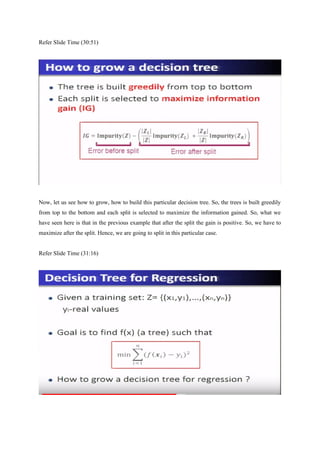 Refer Slide Time (30:51)
Now, let us see how to grow, how to build this particular decision tree. So, the trees is built greedily
from top to the bottom and each split is selected to maximize the information gained. So, what we
have seen here is that in the previous example that after the split the gain is positive. So, we have to
maximize after the split. Hence, we are going to split in this particular case.
Refer Slide Time (31:16)
 