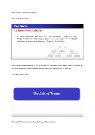 Decision trees for big data analytics.
Refer Slide Time (0:18)
Preface-Content of this lecture: In this lecture we will discuss decision trees for big data analytics. We
will also cover a case study of a medical application using decision trees in Spark ML.
Refer Slide Time (0:37)
Before, that let us understand about the basics of decision trees.
 