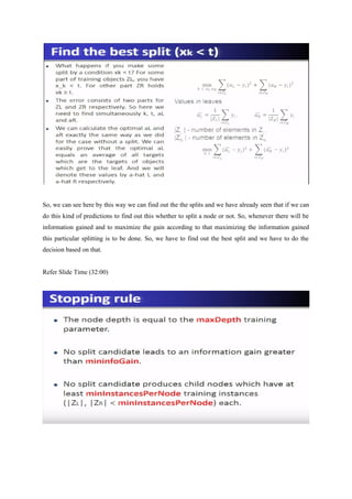 So, we can see here by this way we can find out the the splits and we have already seen that if we can
do this kind of predictions to find out this whether to split a node or not. So, whenever there will be
information gained and to maximize the gain according to that maximizing the information gained
this particular splitting is to be done. So, we have to find out the best split and we have to do the
decision based on that.
Refer Slide Time (32:00)
 