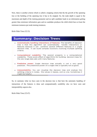 Now, there is another criteria which is called a stopping criteria that the the growth of the spanning
tree or the building of the spanning tree it has to be stopped. So, the node depth is equal to the
maximum and depth of the training parameter and no split candidate leads to an information getting
greater than minimum information gain and no candidate produces the child which have at least the
minimum instances per node training instances.
Refer Slide Time (32:33)
So, in summary what we have seen in the decision tree is that here the automatic handling of
interactions of the features is done and computationally scalability also we have seen and
interpretability aspects also.
Refer Slide Time (32:47)
 