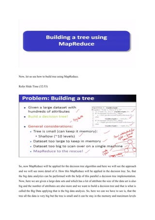 Now, let us see how to build tree using MapReduce.
Refer Slide Time (32:53)
So, now MapReduce will be applied for the decision tree algorithm and here we will see the approach
and we will see more detail of it. How this MapReduce will be applied in the decision tree. So, that
the big data analytics can be performed with the help of this parallel a decision tree implementation.
Now, here we are given a large data sets and which has a lot of attribute the size of the data set is also
big and the number of attributes are also more and we want to build a decision tree and that is what is
called the Big Data applying that is the big data analysis. So, here we can we have to see is, that the
tree all the data is very big but the tree is small and it can be stay in the memory and maximum levels
 