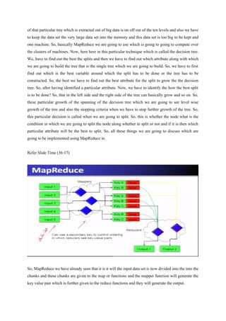 of that particular tree which is extracted out of big data is on off out of the ten levels and also we have
to keep the data set the very large data set into the memory and this data set is too big to be kept and
one machine. So, basically MapReduce we are going to use which is going to going to compute over
the clusters of machines. Now, here here in this particular technique which is called the decision tree.
We, have to find out the best the splits and then we have to find out which attribute along with which
we are going to build the tree that is the single tree which we are going to build. So, we have to first
find out which is the best variable around which the split has to be done or the tree has to be
constructed. So, the best we have to find out the best attribute for the split to grow the the decision
tree. So, after having identified a particular attribute. Now, we have to identify the how the best split
is to be done? So, that in the left side and the right side of the tree can basically grow and so on. So,
these particular growth of the spanning of the decision tree which we are going to see level wise
growth of the tree and also the stopping criteria when we have to stop further growth of the tree. So,
this particular decision is called when we are going to split. So, this is whether the node what is the
condition in which we are going to split the node along whether to split or not and if it is then which
particular attribute will be the best to split. So, all these things we are going to discuss which are
going to be implemented using MapReduce in.
Refer Slide Time (36:17)
So, MapReduce we have already seen that it is it will the input data set is now divided into the into the
chunks and these chunks are given to the map or functions and the mapper function will generate the
key value pair which is further given to the reduce functions and they will generate the output.
 