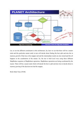 Let, us see the different constituents in this architecture. So, here we see that there will be a master
node and this particular master node in turn will decide about finding the best split and also the in
memory growth of that tree at the mapper end and the intermediate results are also stored and this all
happens in the coordination of the master. So, the tree is built level wise using these different
MapReduce sequence of MapReduce operations. MapReduce operations are being coordinated by the
master. There will be a master node which will decide the best is split and also tries to decide about in
memory growing of the decision tree had the mapper.
Refer Slide Time (39:08)
 