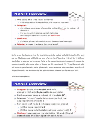 So, let us see the planet overview. So, here in this particular method we build the tree level by level
and one MapReduce step will build one level of a tree. So, if there is a 10 level. So, 10 different
MapReduce in sequence has to execute. As far as the mapper is concerned, mapper will consider the
number of possible splits on the subset of the data and this comprises of (Xi , V) and for each is split.
It is stores the partial statistics partial split statistics is then sent to the reducers reducers we collect all
the partial statistics and determines the best split and master grows the tree for one more level.
Refer Slide Time (40:05)
 