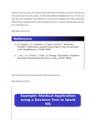then they will be runs once. So, similar to find the best split for small data it will grow and entire sub
tree once the data fits in the memory. So, these three different MapReduce jobs one is for the root
node that is the initialization. The second one is at the level wise splitting of the nodes, and growing
the decision tree and finally it has to take this subtrees which are in memory and built during each run.
So, it will be done once.
Refer Slide Time (43:33)
These are the references for this discussion which we have just seen.
Refer Slide Time (43:43)
 