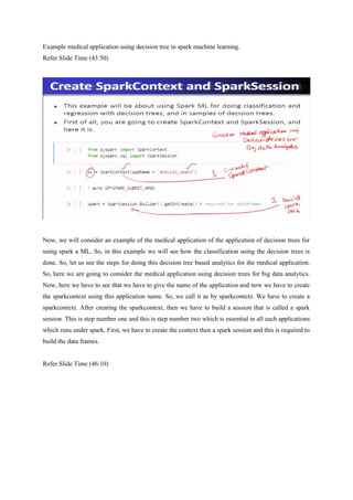 Example medical application using decision tree in spark machine learning.
Refer Slide Time (43:50)
Now, we will consider an example of the medical application of the application of decision trees for
using spark a ML. So, in this example we will see how the classification using the decision trees is
done. So, let us see the steps for doing this decision tree based analytics for the medical application.
So, here we are going to consider the medical application using decision trees for big data analytics.
Now, here we have to see that we have to give the name of the application and now we have to create
the sparkcontext using this application name. So, we call it as by sparkcontext. We have to create a
sparkcontext. After creating the sparkcontext, then we have to build a session that is called a spark
session. This is step number one and this is step number two which is essential in all such applications
which runs under spark. First, we have to create the context then a spark session and this is required to
build the data frames.
Refer Slide Time (46:10)
 