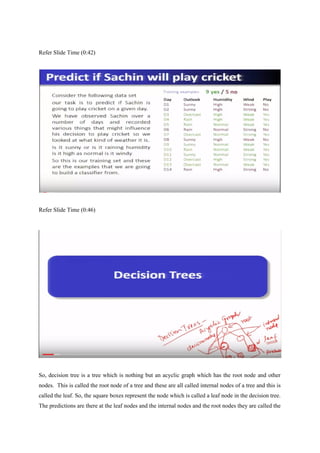 Refer Slide Time (0:42)
Refer Slide Time (0:46)
So, decision tree is a tree which is nothing but an acyclic graph which has the root node and other
nodes. This is called the root node of a tree and these are all called internal nodes of a tree and this is
called the leaf. So, the square boxes represent the node which is called a leaf node in the decision tree.
The predictions are there at the leaf nodes and the internal nodes and the root nodes they are called the
 