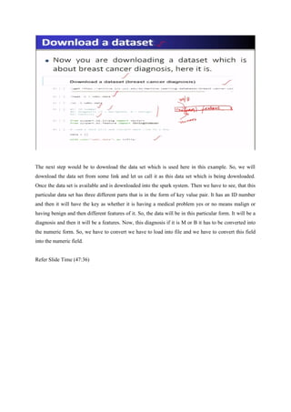 The next step would be to download the data set which is used here in this example. So, we will
download the data set from some link and let us call it as this data set which is being downloaded.
Once the data set is available and is downloaded into the spark system. Then we have to see, that this
particular data set has three different parts that is in the form of key value pair. It has an ID number
and then it will have the key as whether it is having a medical problem yes or no means malign or
having benign and then different features of it. So, the data will be in this particular form. It will be a
diagnosis and then it will be a features. Now, this diagnosis if it is M or B it has to be converted into
the numeric form. So, we have to convert we have to load into file and we have to convert this field
into the numeric field.
Refer Slide Time (47:36)
 