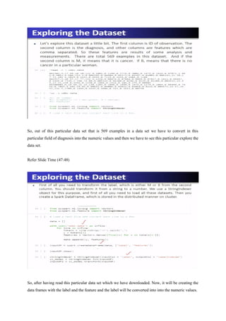 So, out of this particular data set that is 569 examples in a data set we have to convert in this
particular field of diagnosis into the numeric values and then we have to see this particular explore the
data set.
Refer Slide Time (47:48)
So, after having read this particular data set which we have downloaded. Now, it will be creating the
data frames with the label and the feature and the label will be converted into into the numeric values.
 