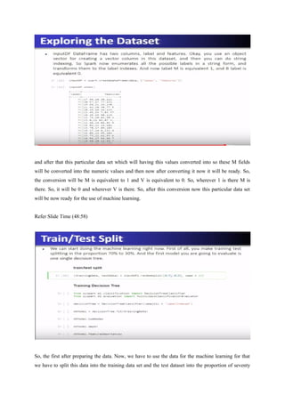and after that this particular data set which will having this values converted into so these M fields
will be converted into the numeric values and then now after converting it now it will be ready. So,
the conversion will be M is equivalent to 1 and V is equivalent to 0. So, wherever 1 is there M is
there. So, it will be 0 and wherever V is there. So, after this conversion now this particular data set
will be now ready for the use of machine learning.
Refer Slide Time (48:58)
So, the first after preparing the data. Now, we have to use the data for the machine learning for that
we have to split this data into the training data set and the test dataset into the proportion of seventy
 