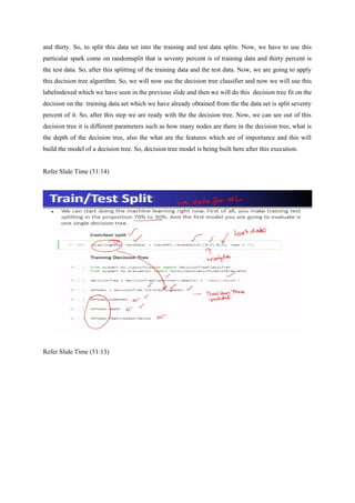 and thirty. So, to split this data set into the training and test data splits. Now, we have to use this
particular spark come on randomsplit that is seventy percent is of training data and thirty percent is
the test data. So, after this splitting of the training data and the test data. Now, we are going to apply
this decision tree algorithm. So, we will now use the decision tree classifier and now we will use this
labelindexed which we have seen in the previous slide and then we will do this decision tree fit on the
decision on the training data set which we have already obtained from the the data set is split seventy
percent of it. So, after this step we are ready with the the decision tree. Now, we can see out of this
decision tree it is different parameters such as how many nodes are there in the decision tree, what is
the depth of the decision tree, also the what are the features which are of importance and this will
build the model of a decision tree. So, decision tree model is being built here after this execution.
Refer Slide Time (51:14)
Refer Slide Time (51:13)
 