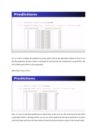 So, we want to evaluate the prediction accuracy and by that by this particular method we have to see
that the prediction accuracy which is calculated for this decision tree construction is around 96% and
this is fairly good which we have generated.
Refer Slide Time (52:41)
Here, we can see that these predictions are shown here in this case. So, this is the decision tree which
is generated which is nothing but here you can see all the predictions that means predictions are there
at the leaf nodes and all are all other nodes are there the decision nodes are there at the internal nodes
 
