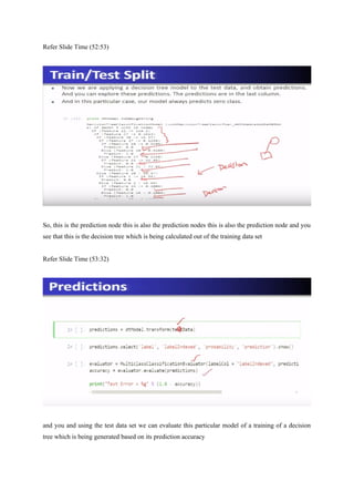 Refer Slide Time (52:53)
So, this is the prediction node this is also the prediction nodes this is also the prediction node and you
see that this is the decision tree which is being calculated out of the training data set
Refer Slide Time (53:32)
and you and using the test data set we can evaluate this particular model of a training of a decision
tree which is being generated based on its prediction accuracy
 