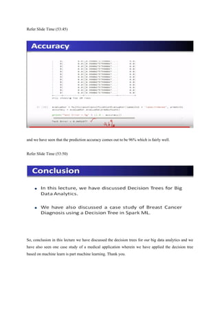 Refer Slide Time (53:45)
and we have seen that the prediction accuracy comes out to be 96% which is fairly well.
Refer Slide Time (53:50)
So, conclusion in this lecture we have discussed the decision trees for our big data analytics and we
have also seen one case study of a medical application wherein we have applied the decision tree
based on machine learn is part machine learning. Thank you.
 