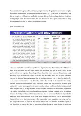 decision nodes. Now, given a data set we are going to construct this particular decision tree using the
decision tree algorithm and traversing the tree we can predict for a given query. So, whenever a new
data set we get we will be able to handle this particular data set for doing the predictions. So, details
we are going to see in this discussion and then how this decision tree is going to be useful for doing
the big data analytics also we will cover through an example.
Refer Slide Time (2:39)
Let us see, simple data set and let us see what kind of predictions this decision tree will will be able to
make. So, to understand in a very simple manner. Let us consider, this data set about a query. So, the
queries that we want to predict if searching will play the cricket or not to answer this particular query
that means to get the prediction whether sachin will play the cricket or not. We are going to be have
observed the details of Sachin playing and also the weather conditions over 15 days. So, day 1 to day
14 or 14days wherein we have considered that what is the outlook of the weather if it is sunny,
overcast, raining and the humidity of every day that is whether it is high, normal or the wind speed
whether it is weak or a strong and we have also seen that in these conditions whether that player such
in has played or not. So, on day one it has not played he has not played day three he has played well.
The weather was outlook was overcast humidity was high and wind was weak and so on. So, we have
observed the 14 days of these different parameters and also we have seen whether the player Sachin
has played under these conditions or not. Now, using this particular data set, can we predict whether
Sachin will play to the days which are a new day or a next day or not so decision tree. Let us see, how
it is going to be useful? So, consider this data set and our task is to predict if the Sachin is going to
play the cricket on a given day. So, we have observed the playing the game playing of Sachin our
 
