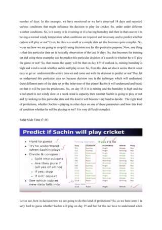 number of days. In this example, we have monitored or we have observed 14 days and recorded
various conditions that might influence his decision to play the cricket. So, under under different
weather conditions. So, is it sunny or is it raining or it is having humidity and then in that case or it is
having a normal windy temperature what conditions are required and necessary and to predict whether
certain will play or not? Even, for this is a small or a simple data set this becomes quite complex. So,
let us see how we are going to simplify using decision tree for this particular purpose. Now, one thing
is that this particular data set is basically observation of the last 14 days. So, that becomes the training
set and using these examples can be predict this particular decision of a search in whether he will play
the game or not? So, that means the query will be that on day 15th
if outlook is, raining humidity is
high and wind is weak whether sachin will play or not. So, from this data set also it seems that it is not
easy to get or understand this entire data set and come out with the decision to predict or not? But, let
us understand this particular data set because decision tree is the technique which will understand
these different parts of the data set or the behaviour of that player Sachin it will understand and based
on that it will be just the predictions. So, on day 15 if it is raining and the humidity is high and the
wind speed is not windy slow or a week wind is capacity then weather Sachin is going to play or not
and by looking to this particular data and this kind it will become very hard to decide. The right kind
of predictions, whether Sachin is playing in other days on one of these parameters and how this kind
of condition whether he will be playing or not? It is very difficult to predict.
Refer Slide Time (7:44)
Let us see, how in decision tree we are going to do this kind of predictions? So, as we have seen it is
very hard to guess whether Sachin will play on day 15 and but for this we have to understand when
 