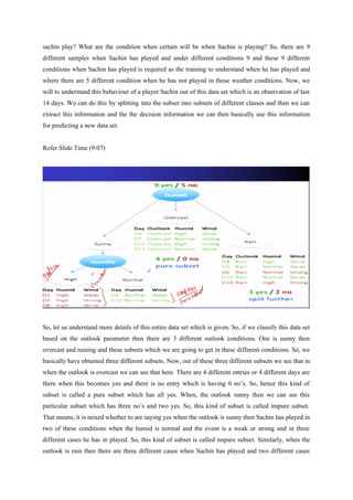 sachin play? What are the condition when certain will be when Sachin is playing? So, there are 9
different samples when Sachin has played and under different conditions 9 and these 9 different
conditions when Sachin has played is required as the training to understand when he has played and
where there are 5 different condition when he has not played in those weather conditions. Now, we
will to understand this behaviour of a player Sachin out of this data set which is an observation of last
14 days. We can do this by splitting into the subset into subsets of different classes and then we can
extract this information and the the decision information we can then basically use this information
for predicting a new data set.
Refer Slide Time (9:07)
So, let us understand more details of this entire data set which is given. So, if we classify this data set
based on the outlook parameter then there are 3 different outlook conditions. One is sunny then
overcast and raining and these subsets which we are going to get in these different conditions. So, we
basically have obtained three different subsets. Now, out of these three different subsets we see that in
when the outlook is overcast we can see that here. There are 4 different entries or 4 different days are
there when this becomes yes and there is no entry which is having 0 no’s. So, hence this kind of
subset is called a pure subset which has all yes. When, the outlook sunny then we can see this
particular subset which has three no’s and two yes. So, this kind of subset is called impure subset.
That means, it is mixed whether to are saying yes when the outlook is sunny then Sachin has played in
two of these conditions when the humid is normal and the event is a weak or strong and in three
different cases he has in played. So, this kind of subset is called impure subset. Similarly, when the
outlook is rain then there are three different cases when Sachin has played and two different cases
 