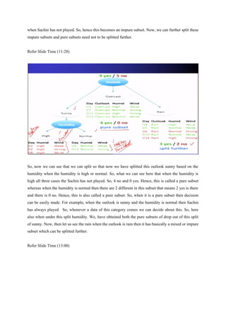 when Sachin has not played. So, hence this becomes an impure subset. Now, we can further split these
impure subsets and pure subsets need not to be splitted further.
Refer Slide Time (11:28)
So, now we can see that we can split so that now we have splitted this outlook sunny based on the
humidity when the humidity is high or normal. So, what we can see here that when the humidity is
high all three cases the Sachin has not played. So, 4 no and 0 yes. Hence, this is called a pure subset
whereas when the humidity is normal then there are 2 different in this subset that means 2 yes is there
and there is 0 no. Hence, this is also called a pure subset. So, when it is a pure subset then decision
can be easily made. For example, when the outlook is sunny and the humidity is normal then Sachin
has always played. So, whenever a data of this category comes we can decide about this. So, here
also when under this split humidity. We, have obtained both the pure subsets of drop out of this split
of sunny. Now, then let us see the rain when the outlook is rain then it has basically a mixed or impure
subset which can be splitted further.
Refer Slide Time (13:00)
 