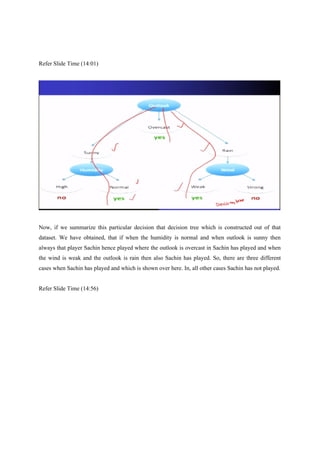 Refer Slide Time (14:01)
Now, if we summarize this particular decision that decision tree which is constructed out of that
dataset. We have obtained, that if when the humidity is normal and when outlook is sunny then
always that player Sachin hence played where the outlook is overcast in Sachin has played and when
the wind is weak and the outlook is rain then also Sachin has played. So, there are three different
cases when Sachin has played and which is shown over here. In, all other cases Sachin has not played.
Refer Slide Time (14:56)
 