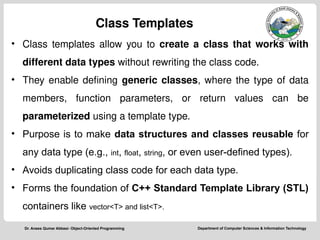 Department of Computer Sciences & Information Technology
Dr. Anees Qumar Abbasi- Object-Oriented Programming
Class Templates
• Class templates allow you to create a class that works with
different data types without rewriting the class code.
• They enable defining generic classes, where the type of data
members, function parameters, or return values can be
parameterized using a template type.
• Purpose is to make data structures and classes reusable for
any data type (e.g., int, float, string, or even user-defined types).
• Avoids duplicating class code for each data type.
• Forms the foundation of C++ Standard Template Library (STL)
containers like vector<T> and list<T>.
 
