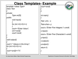 Department of Computer Sciences & Information Technology
Dr. Anees Qumar Abbasi- Object-Oriented Programming
Class Templates- Example
template <class Type>
class Test
{
private:
Type arr[5];
public:
void input()
{
for (int i=0;i<5;i++)
{
cout<<”Enter Value”;
cin>>arr[i];
cout<<endl;
}
}
void output()
{
cout<<” Values in the Array”;
for (int i=0;i<5;i++)
{
cout<<arr[i]<<”t”;
}
cout<<endl;
}
};
int main()
{
Test <int> x;
Test<char> y;
cout<<”Enter Five Integers:”<<endl;
x.input();
cout<<”Enter Five Characters”<<endl;
y.input();
x.output();
y.output();
return 0;
}
 