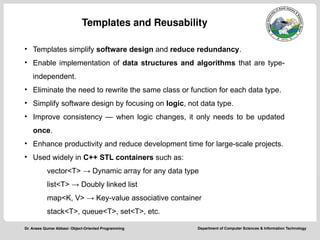 Department of Computer Sciences & Information Technology
Dr. Anees Qumar Abbasi- Object-Oriented Programming
Templates and Reusability
• Templates simplify software design and reduce redundancy.
• Enable implementation of data structures and algorithms that are type-
independent.
• Eliminate the need to rewrite the same class or function for each data type.
• Simplify software design by focusing on logic, not data type.
• Improve consistency — when logic changes, it only needs to be updated
once.
• Enhance productivity and reduce development time for large-scale projects.
• Used widely in C++ STL containers such as:
vector<T> → Dynamic array for any data type
list<T> → Doubly linked list
map<K, V> → Key-value associative container
stack<T>, queue<T>, set<T>, etc.
 