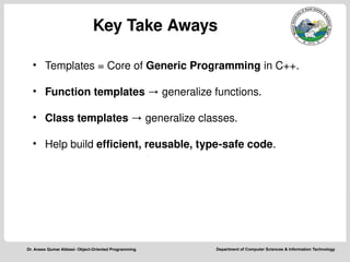 Department of Computer Sciences & Information Technology
Dr. Anees Qumar Abbasi- Object-Oriented Programming
Key Take Aways
• Templates = Core of Generic Programming in C++.
• Function templates → generalize functions.
• Class templates → generalize classes.
• Help build efficient, reusable, type-safe code.
 