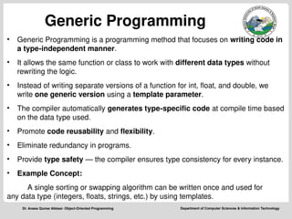 Department of Computer Sciences & Information Technology
Dr. Anees Qumar Abbasi- Object-Oriented Programming
Generic Programming
• Generic Programming is a programming method that focuses on writing code in
a type-independent manner.
• It allows the same function or class to work with different data types without
rewriting the logic.
• Instead of writing separate versions of a function for int, float, and double, we
write one generic version using a template parameter.
• The compiler automatically generates type-specific code at compile time based
on the data type used.
• Promote code reusability and flexibility.
• Eliminate redundancy in programs.
• Provide type safety — the compiler ensures type consistency for every instance.
• Example Concept:
A single sorting or swapping algorithm can be written once and used for
any data type (integers, floats, strings, etc.) by using templates.
 