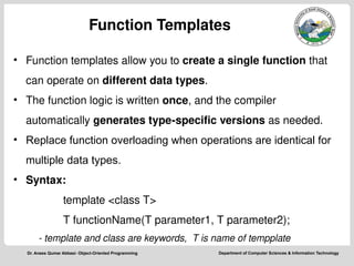 Department of Computer Sciences & Information Technology
Dr. Anees Qumar Abbasi- Object-Oriented Programming
Function Templates
• Function templates allow you to create a single function that
can operate on different data types.
• The function logic is written once, and the compiler
automatically generates type-specific versions as needed.
• Replace function overloading when operations are identical for
multiple data types.
• Syntax:
template <class T>
T functionName(T parameter1, T parameter2);
- template and class are keywords, T is name of tempplate
 