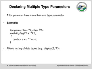 Department of Computer Sciences & Information Technology
Dr. Anees Qumar Abbasi- Object-Oriented Programming
Declaring Multiple Type Parameters
• A template can have more than one type parameter.
• Example:
template <class T1, class T2>
void display(T1 a, T2 b)
{
cout << a << " " << b;
}
• Allows mixing of data types (e.g., display(5, 'A')).
 