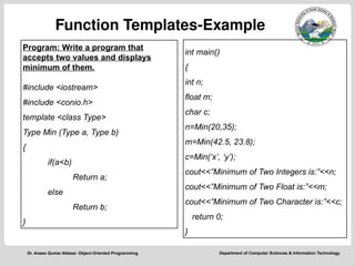 Department of Computer Sciences & Information Technology
Dr. Anees Qumar Abbasi- Object-Oriented Programming
Function Templates-Example
int main()
{
int n;
float m;
char c;
n=Min(20,35);
m=Min(42.5, 23.8);
c=Min(‘x’, ‘y’);
cout<<”Minimum of Two Integers is:”<<n;
cout<<”Minimum of Two Float is:”<<m;
cout<<”Minimum of Two Character is:”<<c;
return 0;
}
Program: Write a program that
accepts two values and displays
minimum of them.
#include <iostream>
#include <conio.h>
template <class Type>
Type Min (Type a, Type b)
{
if(a<b)
Return a;
else
Return b;
}
 