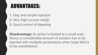 ADVANTAGES:
1. Easy and simple injection
2. Very high success rate
3. Good control of bleeding
Disadvantage: its action is limited to a small area;
hence, a considerable amount of solution has to be
injected with multiple penetrations when large field is
to be anesthetized.
 