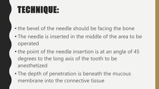 TECHNIQUE:
• the bevel of the needle should be facing the bone
• The needle is inserted in the middle of the area to be
operated
• the point of the needle insertion is at an angle of 45
degrees to the long axis of the tooth to be
anesthetized
• The depth of penetration is beneath the mucous
membrane into the connective tissue
 