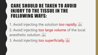 CARE SHOULD BE TAKEN TO AVOID
INJURY TO THE TISSUE IN THE
FOLLOWING WAYS:
1. Avoid injecting the solution too rapidly.
2. Avoid injecting too large volume of the local
anesthetic solution.
3. Avoid injecting too superficially.
 