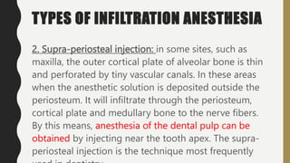TYPES OF INFILTRATION ANESTHESIA
2. Supra-periosteal injection: in some sites, such as
maxilla, the outer cortical plate of alveolar bone is thin
and perforated by tiny vascular canals. In these areas
when the anesthetic solution is deposited outside the
periosteum. It will infiltrate through the periosteum,
cortical plate and medullary bone to the nerve fibers.
By this means, anesthesia of the dental pulp can be
obtained by injecting near the tooth apex. The supra-
periosteal injection is the technique most frequently
 