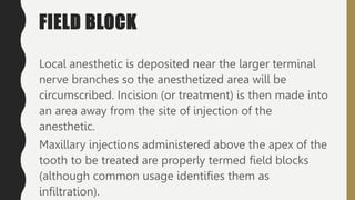 FIELD BLOCK
Local anesthetic is deposited near the larger terminal
nerve branches so the anesthetized area will be
circumscribed. Incision (or treatment) is then made into
an area away from the site of injection of the
anesthetic.
Maxillary injections administered above the apex of the
tooth to be treated are properly termed field blocks
(although common usage identifies them as
infiltration).
 