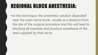 REGIONAL BLOCK ANESTHESIA:
• In this technique, the anesthetic solution deposited
near the main nerve trunk, usually at a distance from
the site of the surgical procedure and this will lead to
blocking all impulses and produce anesthesia of the
area supplied by that nerve.
 