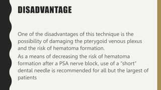DISADVANTAGE
One of the disadvantages of this technique is the
possibility of damaging the pterygoid venous plexus
and the risk of hematoma formation.
As a means of decreasing the risk of hematoma
formation after a PSA nerve block, use of a “short”
dental needle is recommended for all but the largest of
patients
 