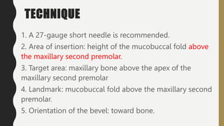 TECHNIQUE
1. A 27-gauge short needle is recommended.
2. Area of insertion: height of the mucobuccal fold above
the maxillary second premolar.
3. Target area: maxillary bone above the apex of the
maxillary second premolar
4. Landmark: mucobuccal fold above the maxillary second
premolar.
5. Orientation of the bevel: toward bone.
 