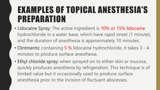 EXAMPLES OF TOPICAL ANESTHESIA'S
PREPARATION
• Lidocaine Spray: The active ingredient is 10% or 15% lidocaine
hydrochloride in a water base, which have rapid onset (1 minute),
and the duration of anesthesia is approximately 10 minutes.
• Ointments: containing 5 % lidocaine hydrochloride, it takes 3 - 4
minutes to produce surface anesthesia.
• Ethyl chloride spray: when sprayed on to either skin or mucosa,
quickly produces anesthesia by refrigeration. This technique is of
limited value but it occasionally used to produce surface
anesthesia prior to the incision of fluctuant abscesses.
 